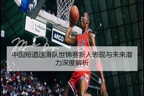 中国短道速滑队世锦赛新人表现与未来潜力深度解析